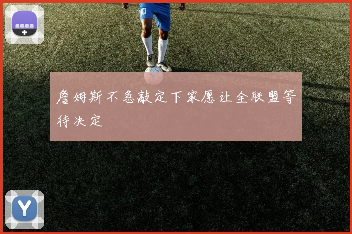 詹姆斯不急敲定下家愿让全联盟等待决定