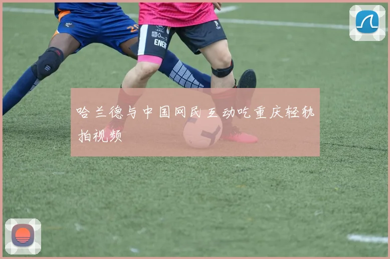 哈兰德与中国网民互动吃重庆轻轨拍视频